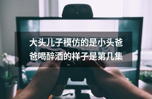 大头儿子模仿的是小头爸爸喝醉酒的样子是第几集-第1张-游戏信息-龙启网