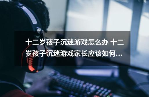 十二岁孩子沉迷游戏怎么办 十二岁孩子沉迷游戏家长应该如何处理-第1张-游戏信息-龙启网