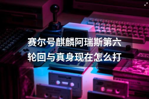 赛尔号麒麟阿瑞斯第六轮回与真身现在怎么打-第1张-游戏信息-龙启网