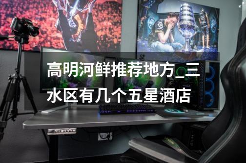 高明河鲜推荐地方_三水区有几个五星酒店-第1张-游戏信息-龙启网