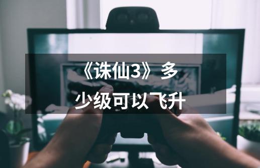 《诛仙3》多少级可以飞升-第1张-游戏信息-龙启网