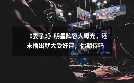 《妻子3》明星阵容大曝光,还未播出就大受好评,你期待吗-第1张-游戏信息-龙启网