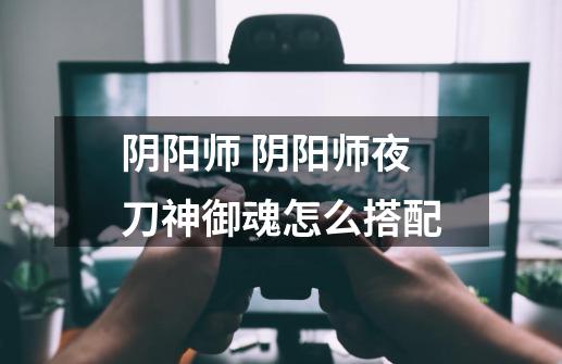 阴阳师 阴阳师夜刀神御魂怎么搭配-第1张-游戏信息-龙启网