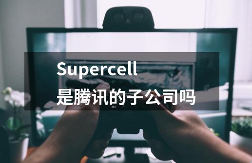 Supercell是腾讯的子公司吗-第1张-游戏信息-龙启网