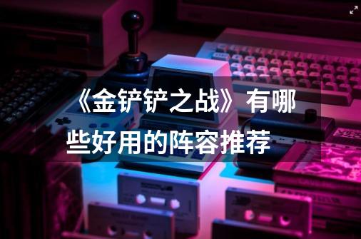 《金铲铲之战》有哪些好用的阵容推荐-第1张-游戏信息-龙启网