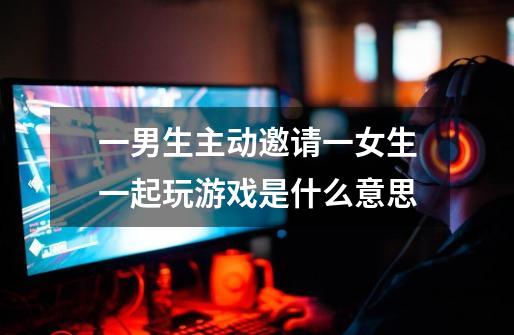 一男生主动邀请一女生一起玩游戏是什么意思-第1张-游戏信息-龙启网