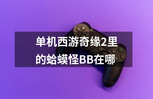 单机西游奇缘2里的蛤蟆怪BB在哪-第1张-游戏信息-龙启网