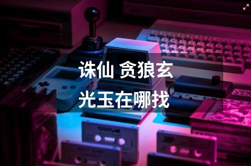 诛仙 贪狼玄光玉在哪找-第1张-游戏信息-龙启网