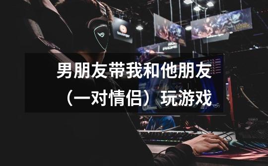 男朋友带我和他朋友(一对情侣)玩游戏-第1张-游戏信息-龙启网