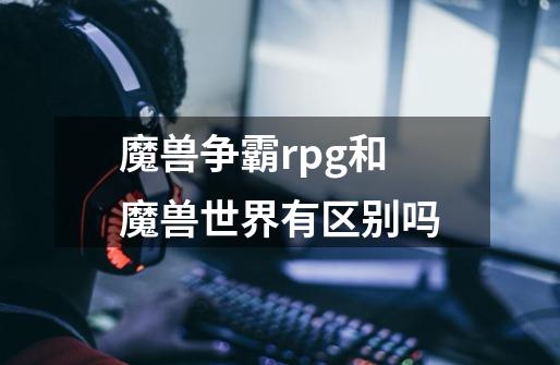 魔兽争霸rpg和魔兽世界有区别吗-第1张-游戏信息-龙启网