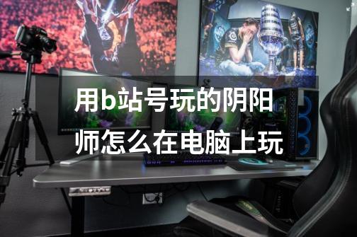 用b站号玩的阴阳师怎么在电脑上玩-第1张-游戏信息-龙启网