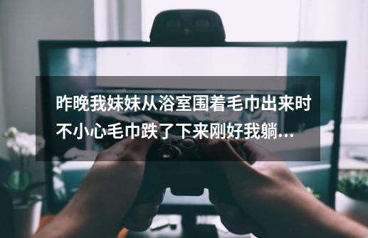 昨晚我妹妹从浴室围着毛巾出来时不小心毛巾跌了下来刚好我躺在床上(我跟我妹妹同房不同床)到现在我很尴-第1张-游戏信息-龙启网