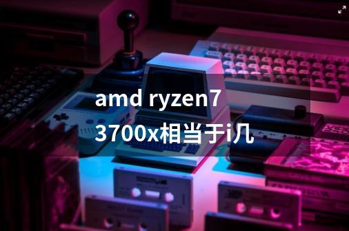 amd ryzen73700x相当于i几-第1张-游戏信息-龙启网