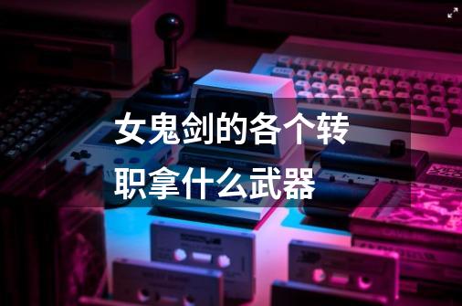 女鬼剑的各个转职拿什么武器-第1张-游戏信息-龙启网