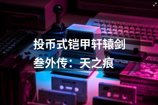投币式铠甲轩辕剑叁外传:天之痕-第1张-游戏信息-龙启网