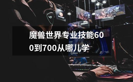 魔兽世界专业技能600到700从哪儿学-第1张-游戏信息-龙启网
