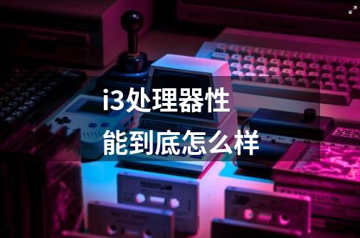 i3处理器性能到底怎么样-第1张-游戏信息-龙启网