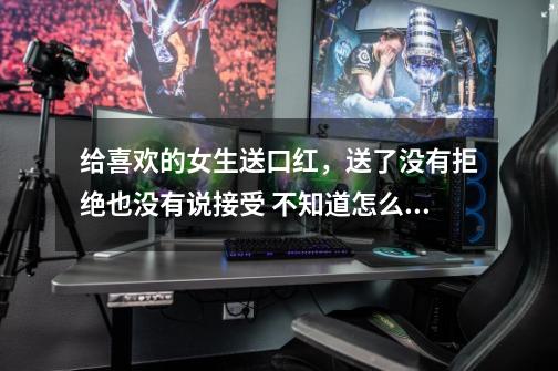 给喜欢的女生送口红，送了没有拒绝也没有说接受 不知道怎么办了-第1张-游戏信息-龙启网