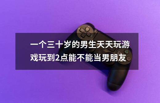 一个三十岁的男生天天玩游戏玩到2点能不能当男朋友-第1张-游戏信息-龙启网