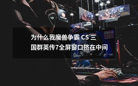 为什么我魔兽争霸 CS 三国群英传7全屏窗口挤在中间-第1张-游戏信息-龙启网