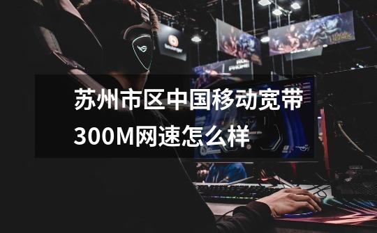 苏州市区中国移动宽带300M网速怎么样-第1张-游戏信息-龙启网