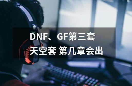 DNF、GF第三套天空套 第几章会出-第1张-游戏信息-龙启网