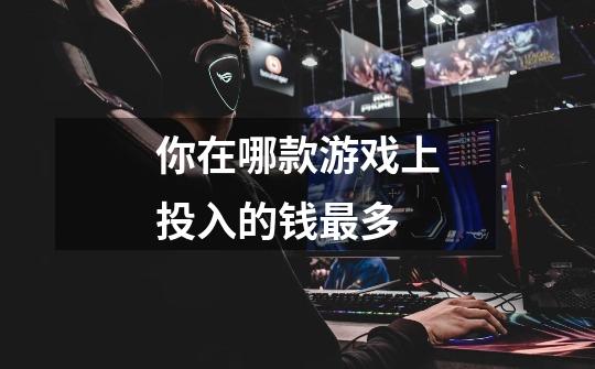 你在哪款游戏上投入的钱最多-第1张-游戏信息-龙启网