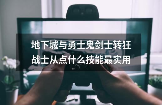 地下城与勇士鬼剑士转狂战士从点什么技能最实用-第1张-游戏信息-龙启网