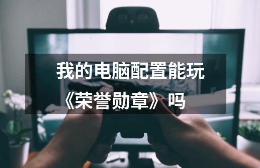 我的电脑配置能玩《荣誉勋章》吗-第1张-游戏信息-龙启网