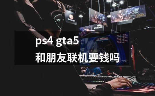 ps4 gta5和朋友联机要钱吗-第1张-游戏信息-龙启网
