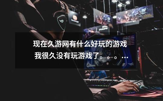 现在久游网有什么好玩的游戏   我很久没有玩游戏了。。。。-第1张-游戏信息-龙启网