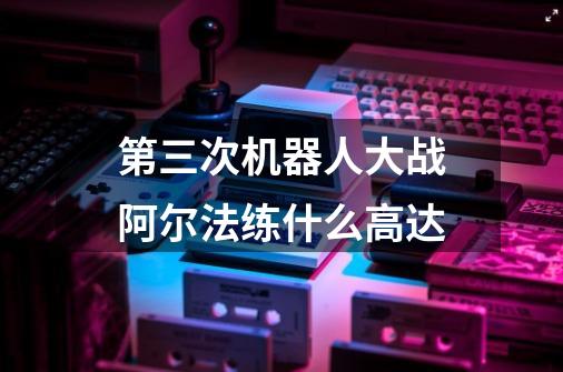 第三次机器人大战阿尔法练什么高达-第1张-游戏信息-龙启网