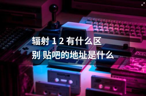 辐射 1 2 有什么区别 贴吧的地址是什么-第1张-游戏信息-龙启网