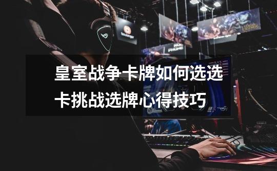皇室战争卡牌如何选选卡挑战选牌心得技巧-第1张-游戏信息-龙启网