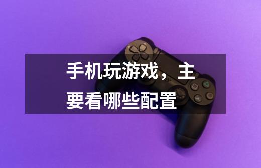 手机玩游戏，主要看哪些配置-第1张-游戏信息-龙启网