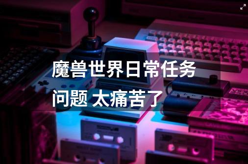 魔兽世界日常任务问题 太痛苦了-第1张-游戏信息-龙启网
