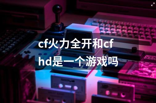 cf火力全开和cfhd是一个游戏吗-第1张-游戏信息-龙启网