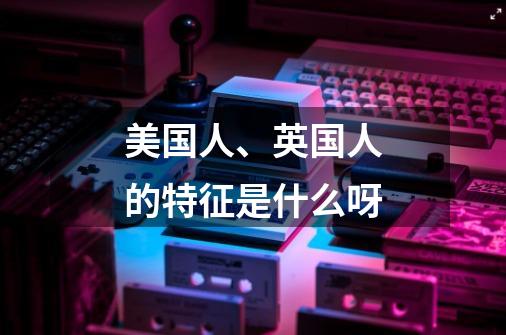 美国人、英国人的特征是什么呀-第1张-游戏信息-龙启网