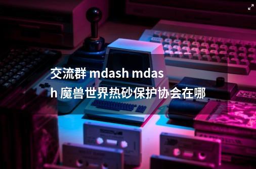 交流群 mdash mdash 魔兽世界热砂保护协会在哪-第1张-游戏信息-龙启网