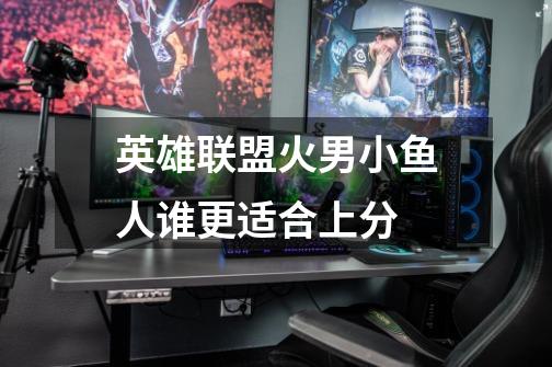 英雄联盟火男小鱼人谁更适合上分-第1张-游戏信息-龙启网