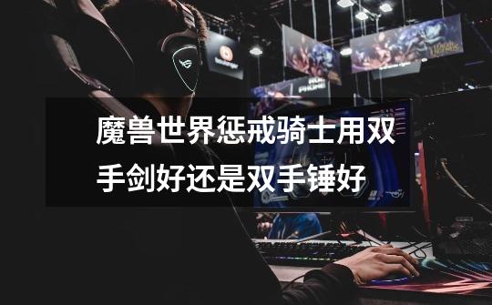魔兽世界惩戒骑士用双手剑好还是双手锤好-第1张-游戏信息-龙启网