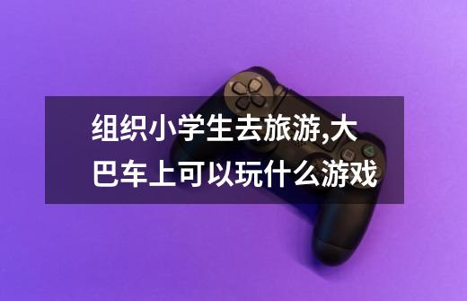 组织小学生去旅游,大巴车上可以玩什么游戏-第1张-游戏信息-龙启网