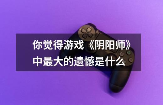 你觉得游戏《阴阳师》中最大的遗憾是什么-第1张-游戏信息-龙启网