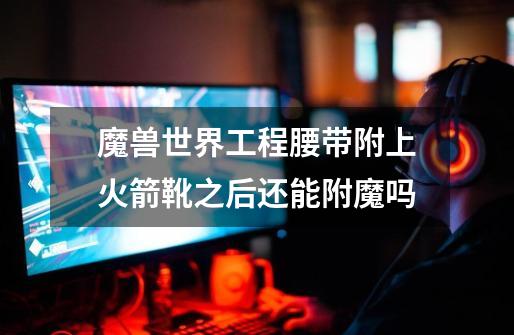 魔兽世界工程腰带附上火箭靴之后还能附魔吗-第1张-游戏信息-龙启网
