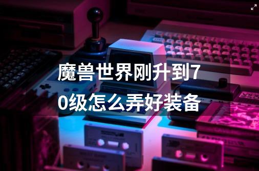 魔兽世界刚升到70级怎么弄好装备-第1张-游戏信息-龙启网