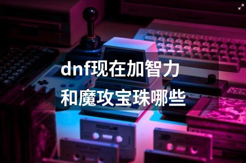 dnf现在加智力和魔攻宝珠哪些-第1张-游戏信息-龙启网