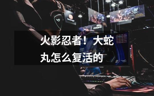 火影忍者！大蛇丸怎么复活的-第1张-游戏信息-龙启网