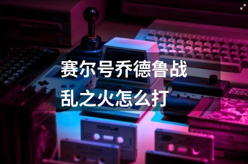 赛尔号乔德鲁战乱之火怎么打-第1张-游戏信息-龙启网