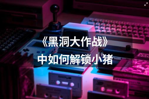 《黑洞大作战》中如何解锁小猪-第1张-游戏信息-龙启网