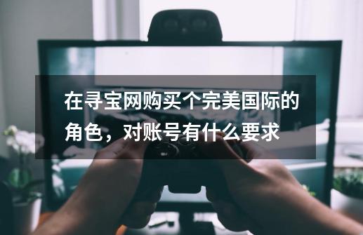 在寻宝网购买个完美国际的角色,对账号有什么要求-第1张-游戏信息-龙启网